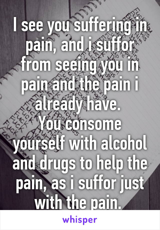 I see you suffering in pain, and i suffor from seeing you in pain and the pain i already have. 
You consome yourself with alcohol and drugs to help the pain, as i suffor just with the pain. 