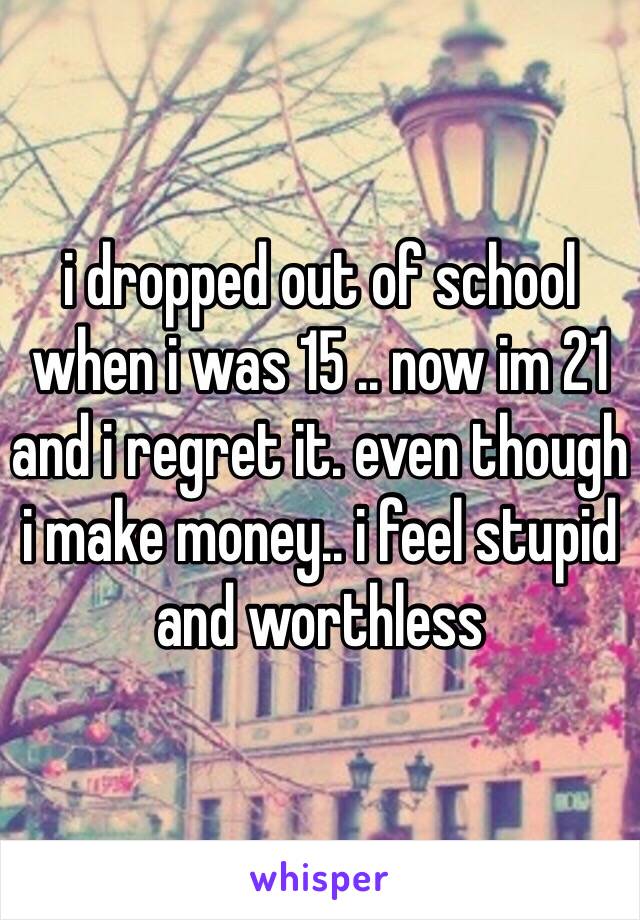 i dropped out of school when i was 15 .. now im 21 and i regret it. even though i make money.. i feel stupid and worthless