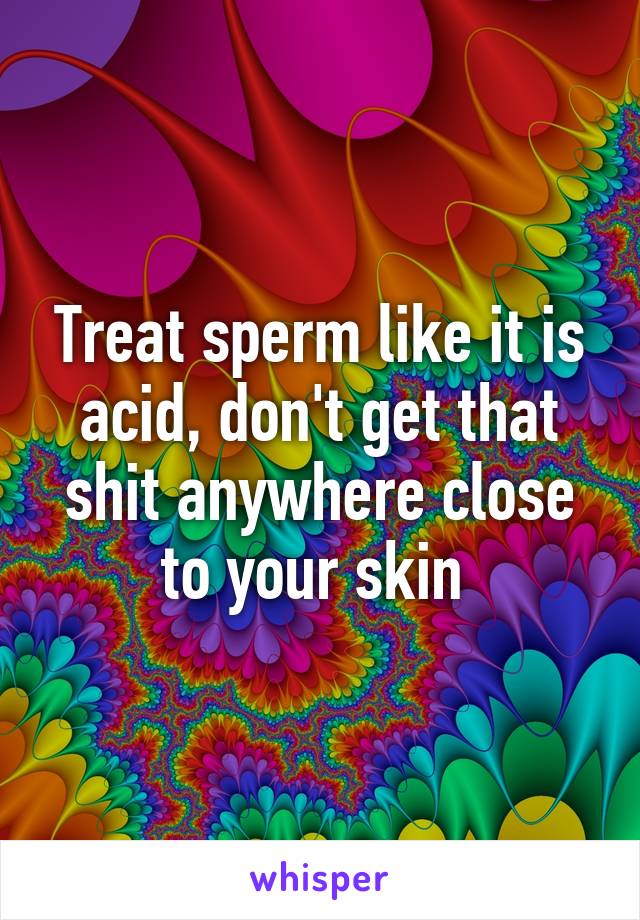 Treat sperm like it is acid, don't get that shit anywhere close to your skin 