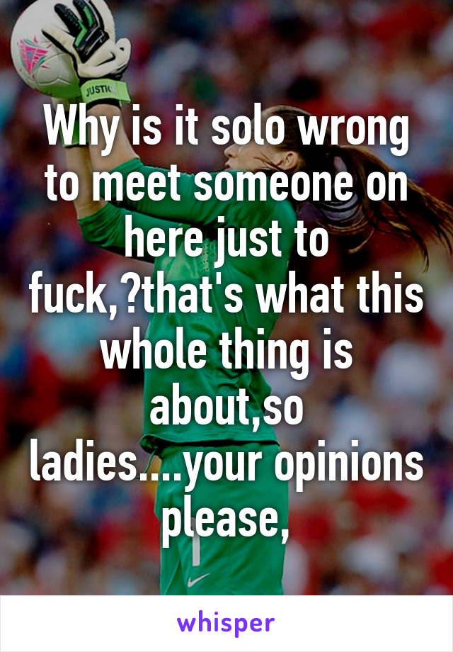 Why is it solo wrong to meet someone on here just to fuck,?that's what this whole thing is about,so ladies....your opinions please,