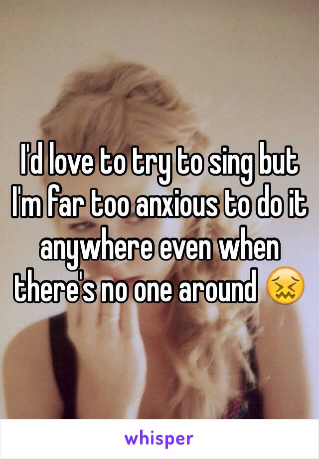 I'd love to try to sing but I'm far too anxious to do it anywhere even when there's no one around 😖