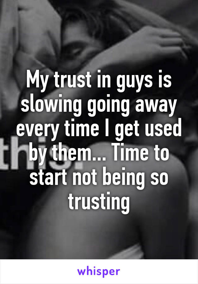 My trust in guys is slowing going away every time I get used by them... Time to start not being so trusting