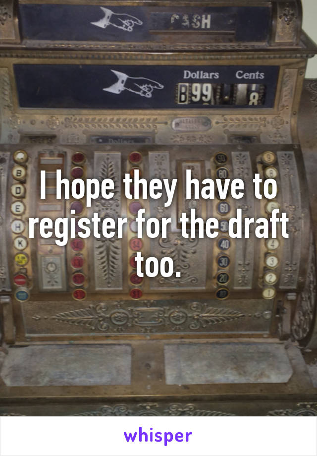 I hope they have to register for the draft too.