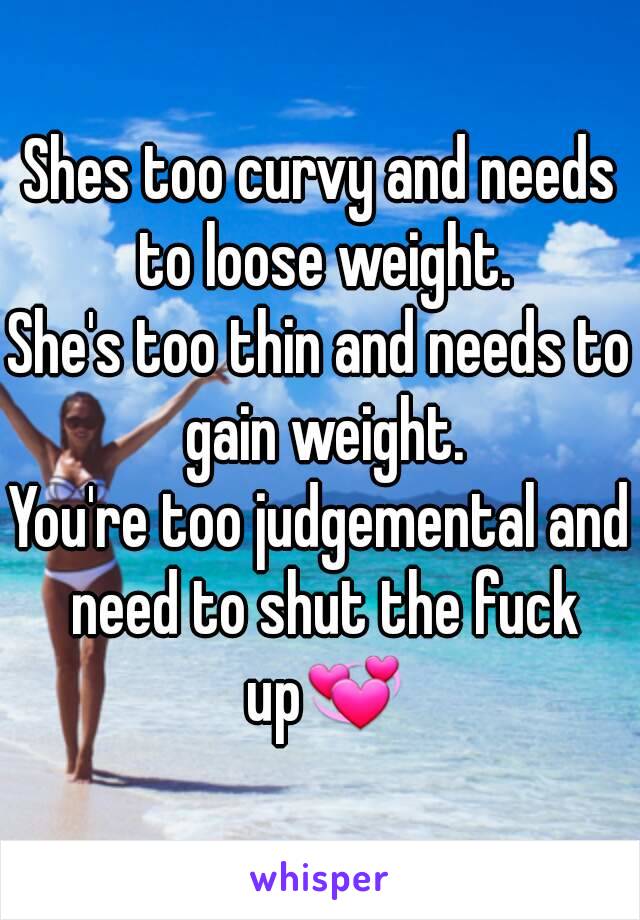 Shes too curvy and needs to loose weight.
She's too thin and needs to gain weight.
You're too judgemental and need to shut the fuck up💞