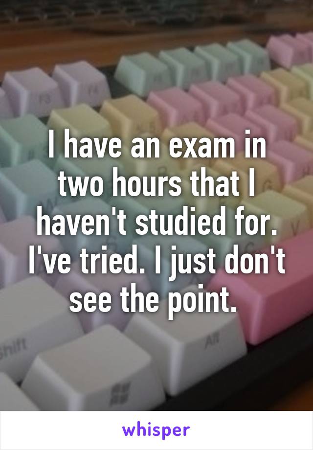 I have an exam in two hours that I haven't studied for. I've tried. I just don't see the point. 