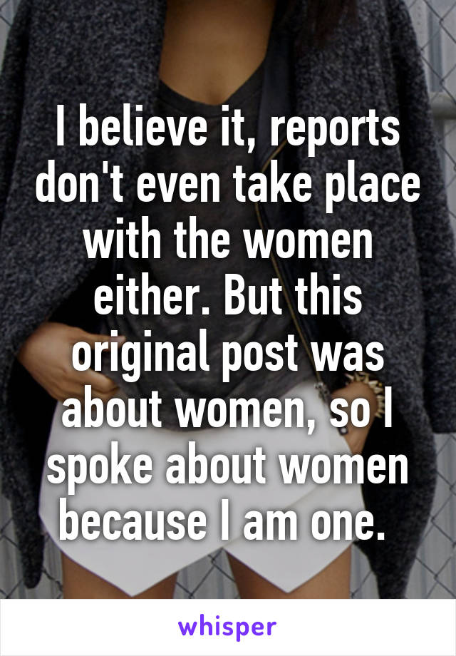 I believe it, reports don't even take place with the women either. But this original post was about women, so I spoke about women because I am one. 