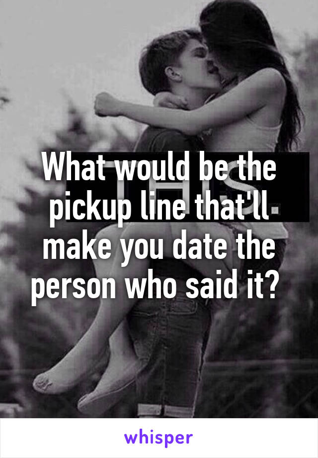 What would be the pickup line that'll make you date the person who said it? 