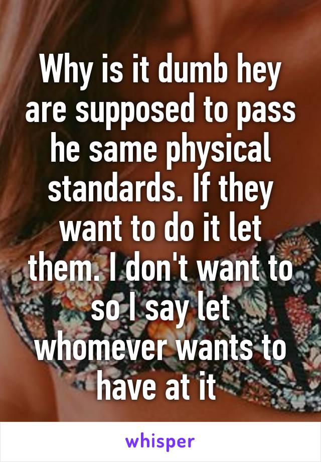 Why is it dumb hey are supposed to pass he same physical standards. If they want to do it let them. I don't want to so I say let whomever wants to have at it 