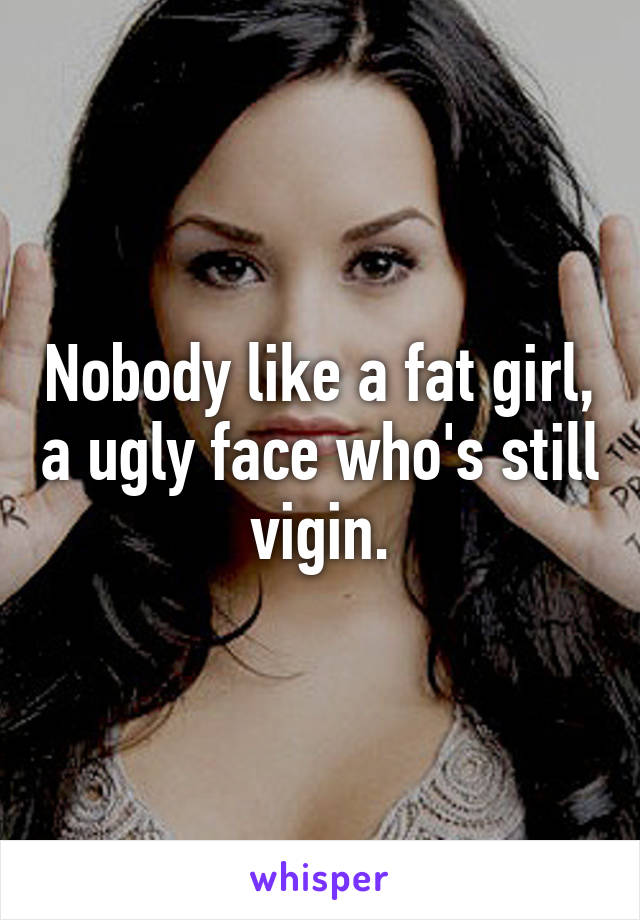 Nobody like a fat girl, a ugly face who's still vigin.