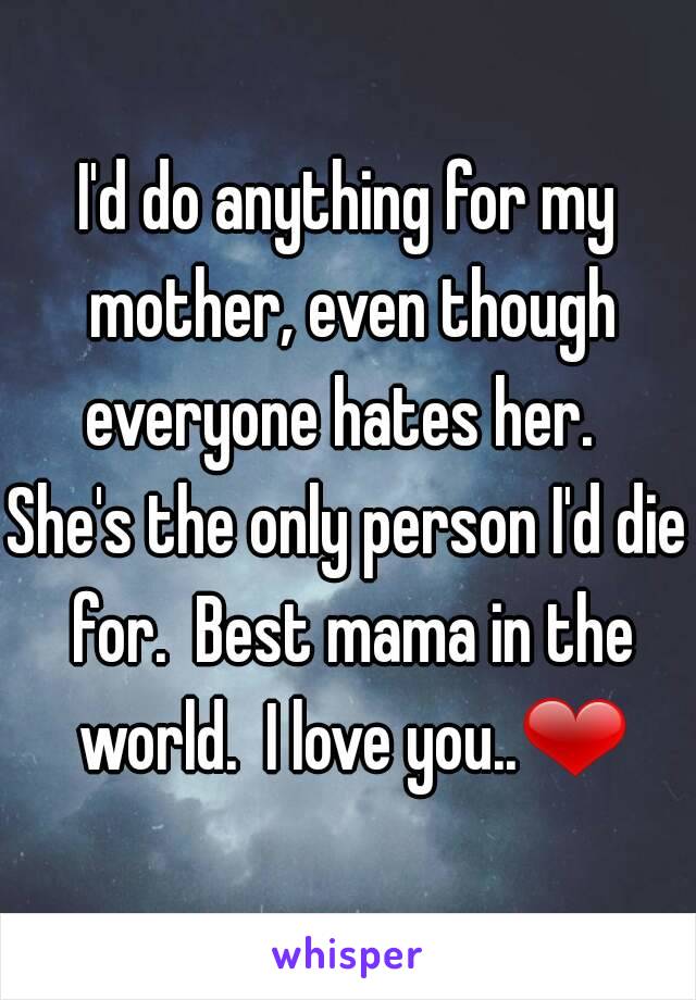 I'd do anything for my mother, even though everyone hates her.  
She's the only person I'd die for.  Best mama in the world.  I love you..❤