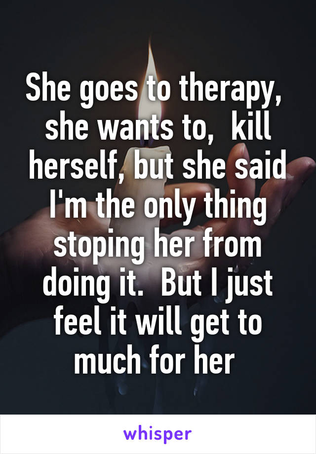 She goes to therapy,  she wants to,  kill herself, but she said I'm the only thing stoping her from doing it.  But I just feel it will get to much for her 