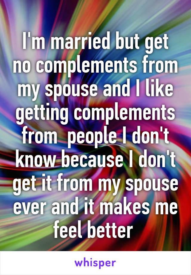 I'm married but get no complements from my spouse and I like getting complements from  people I don't know because I don't get it from my spouse ever and it makes me feel better 