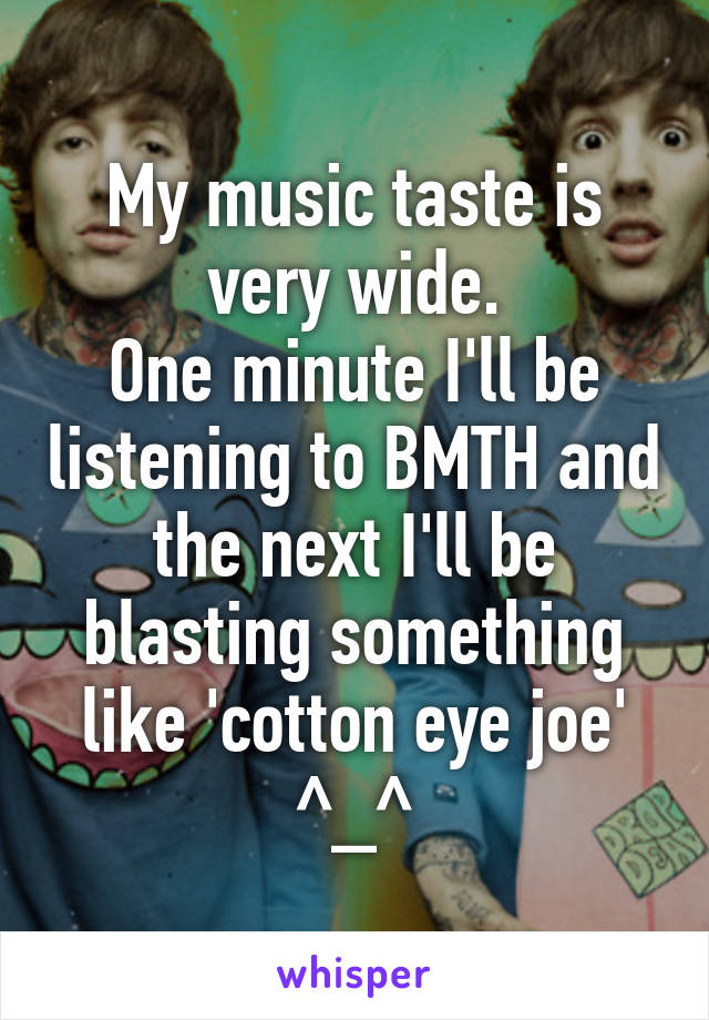 My music taste is very wide.
One minute I'll be listening to BMTH and the next I'll be blasting something like 'cotton eye joe'
^_^