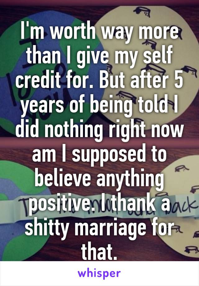 I'm worth way more than I give my self credit for. But after 5 years of being told I did nothing right now am I supposed to believe anything positive. I thank a shitty marriage for that.