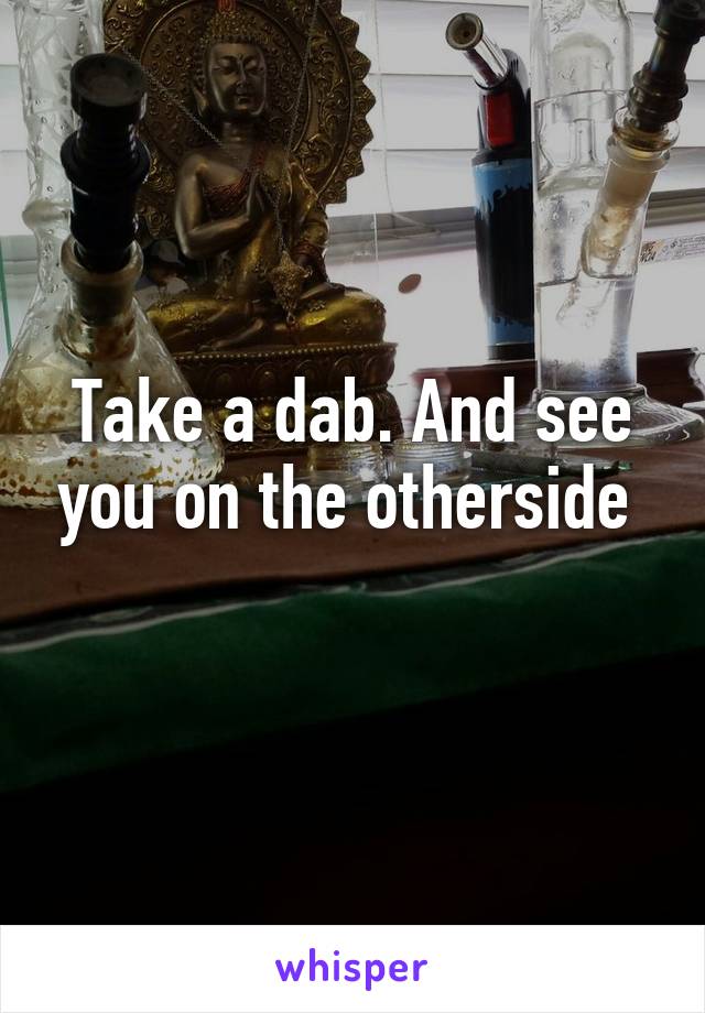 Take a dab. And see you on the otherside 
