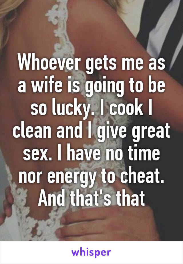 Whoever gets me as a wife is going to be so lucky. I cook I clean and I give great sex. I have no time nor energy to cheat. And that's that