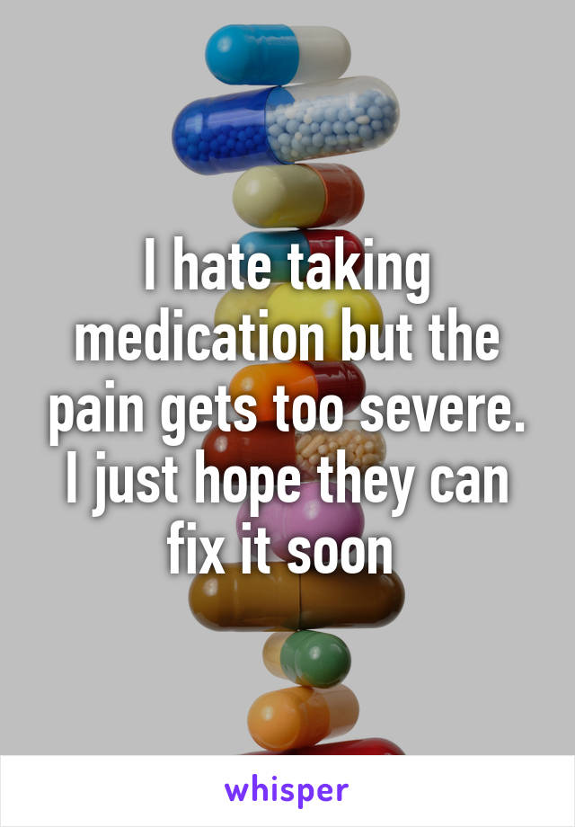 I hate taking medication but the pain gets too severe. I just hope they can fix it soon 