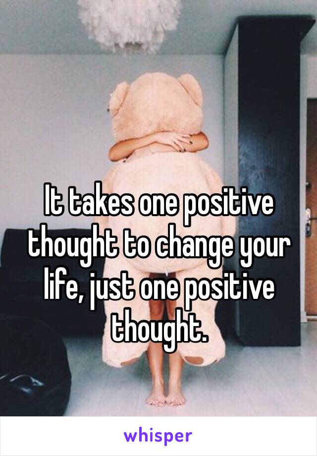 It takes one positive thought to change your life, just one positive thought.