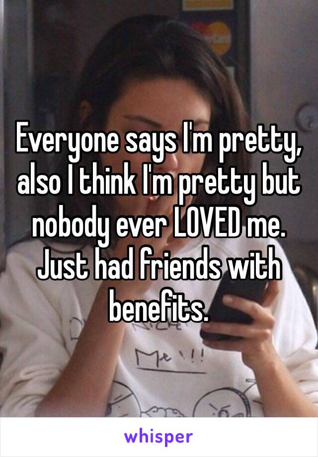 Everyone says I'm pretty, also I think I'm pretty but nobody ever LOVED me. Just had friends with benefits. 