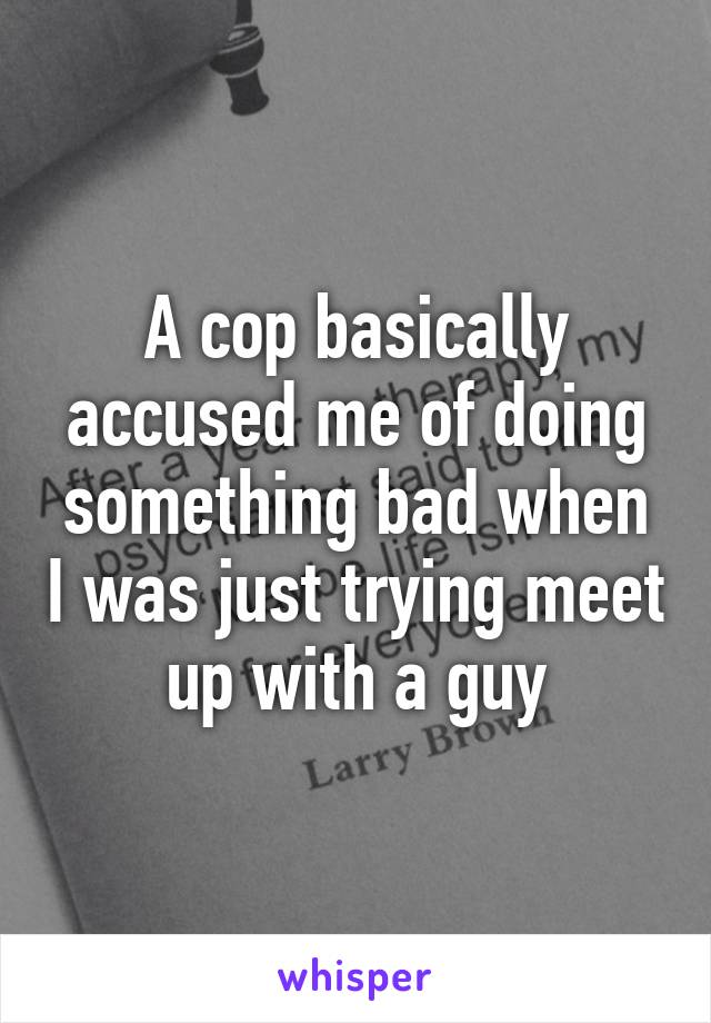 A cop basically accused me of doing something bad when I was just trying meet up with a guy