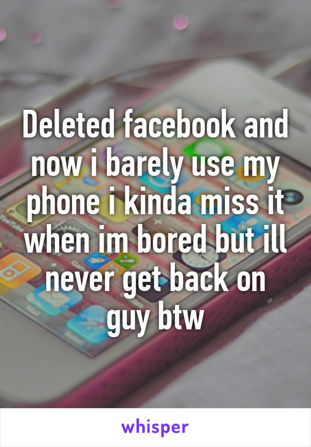 Deleted facebook and now i barely use my phone i kinda miss it when im bored but ill never get back on guy btw