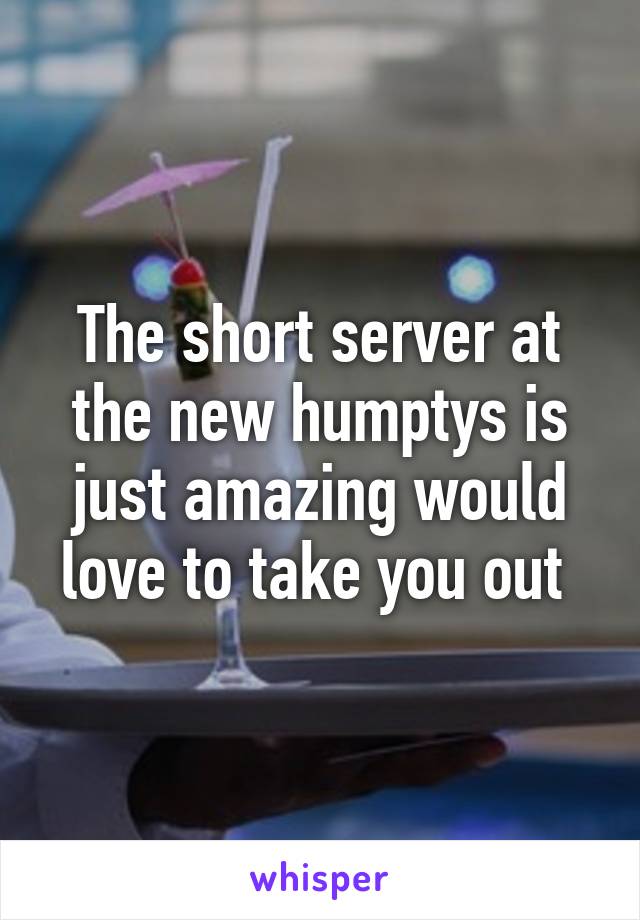 The short server at the new humptys is just amazing would love to take you out 