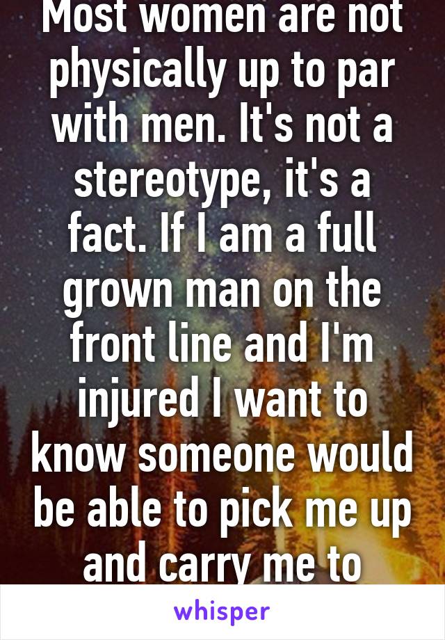 Most women are not physically up to par with men. It's not a stereotype, it's a fact. If I am a full grown man on the front line and I'm injured I want to know someone would be able to pick me up and carry me to safety