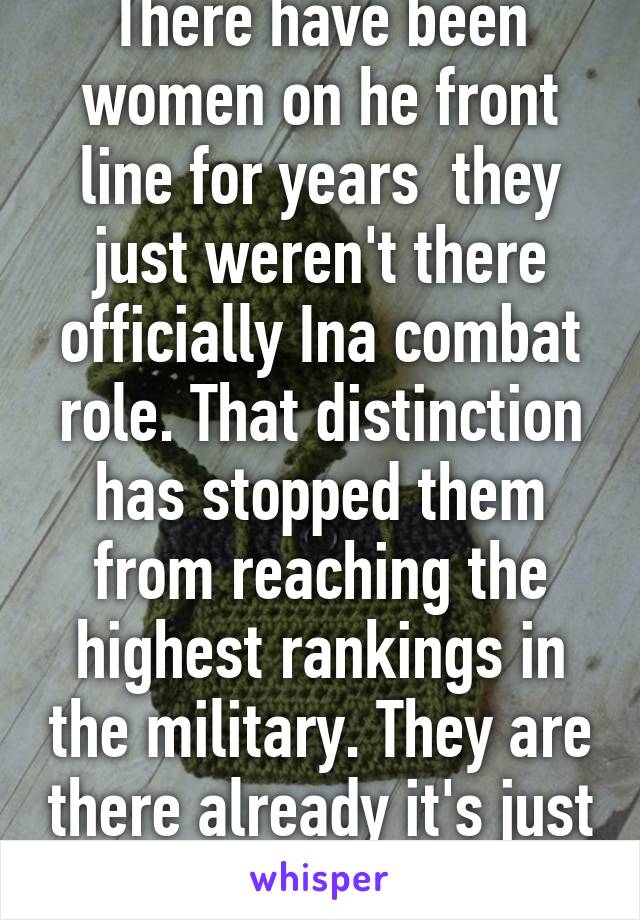 There have been women on he front line for years  they just weren't there officially Ina combat role. That distinction has stopped them from reaching the highest rankings in the military. They are there already it's just official now 