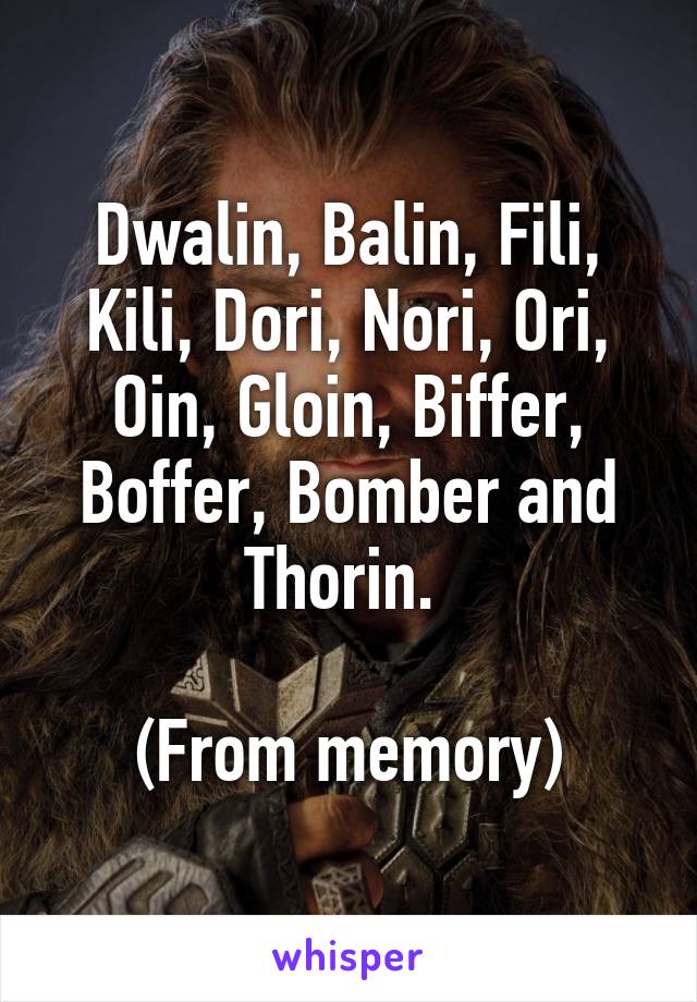 Dwalin, Balin, Fili, Kili, Dori, Nori, Ori, Oin, Gloin, Biffer, Boffer, Bomber and Thorin. 

(From memory)