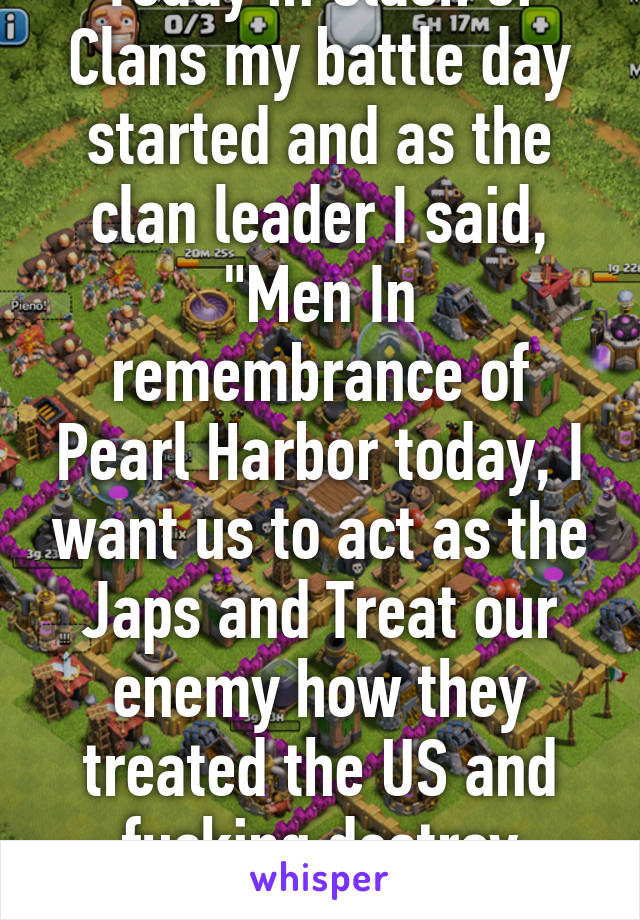 Today in Clash of Clans my battle day started and as the clan leader I said, "Men In remembrance of Pearl Harbor today, I want us to act as the Japs and Treat our enemy how they treated the US and fucking destroy them"