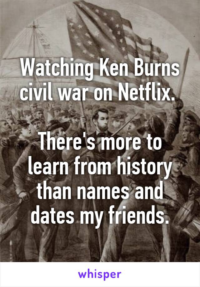 Watching Ken Burns civil war on Netflix. 

There's more to learn from history than names and dates my friends.