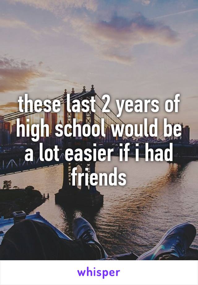 these last 2 years of high school would be a lot easier if i had friends