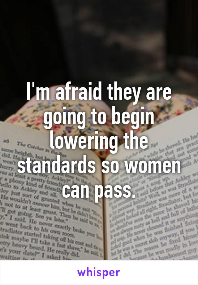 I'm afraid they are going to begin lowering the standards so women can pass.