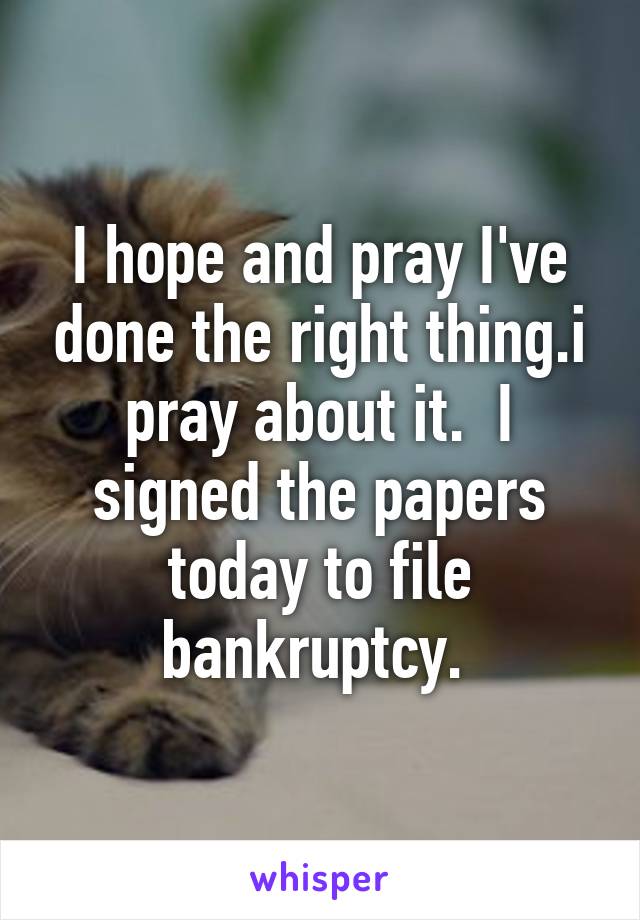 I hope and pray I've done the right thing.i pray about it.  I signed the papers today to file bankruptcy. 