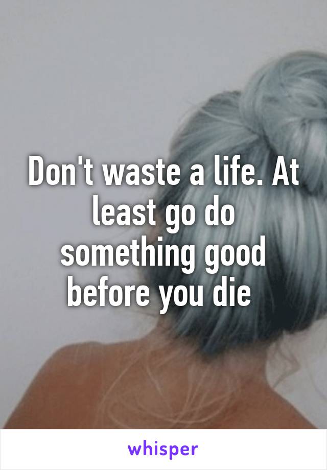 Don't waste a life. At least go do something good before you die 