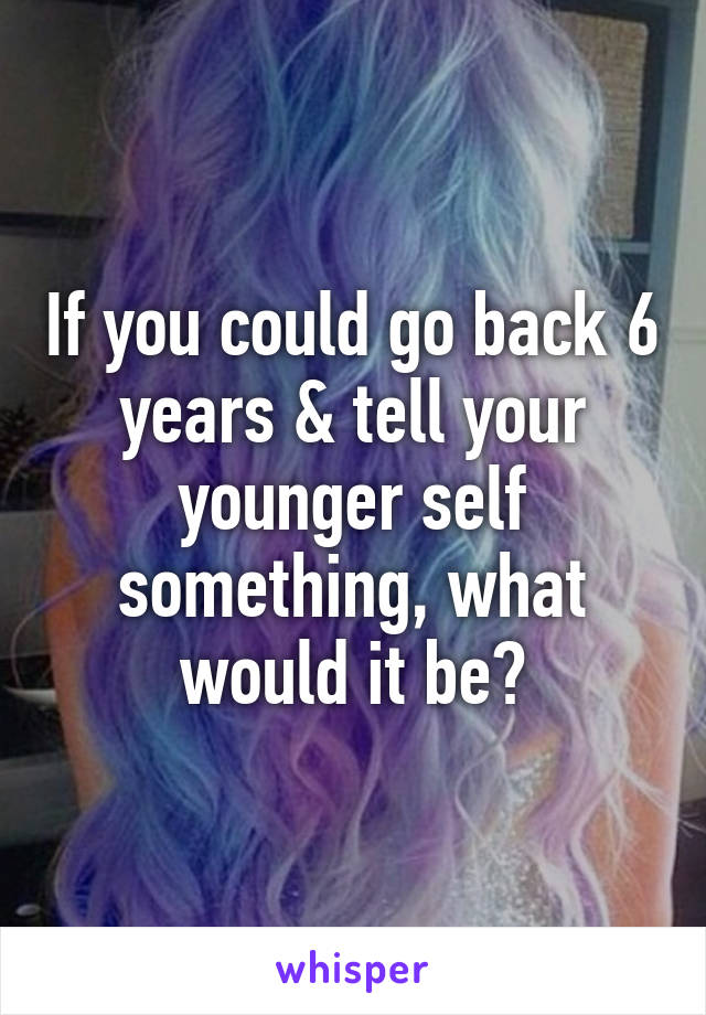 If you could go back 6 years & tell your younger self something, what would it be?