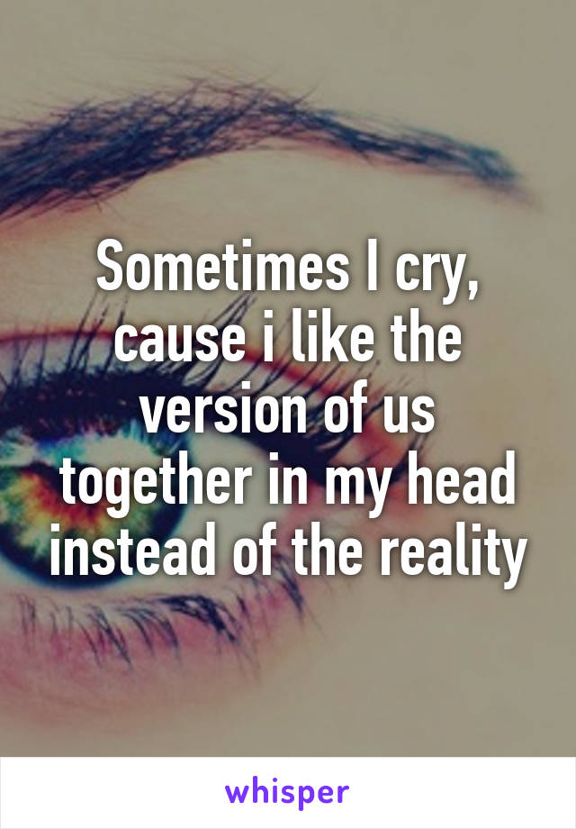 Sometimes I cry, cause i like the version of us together in my head instead of the reality