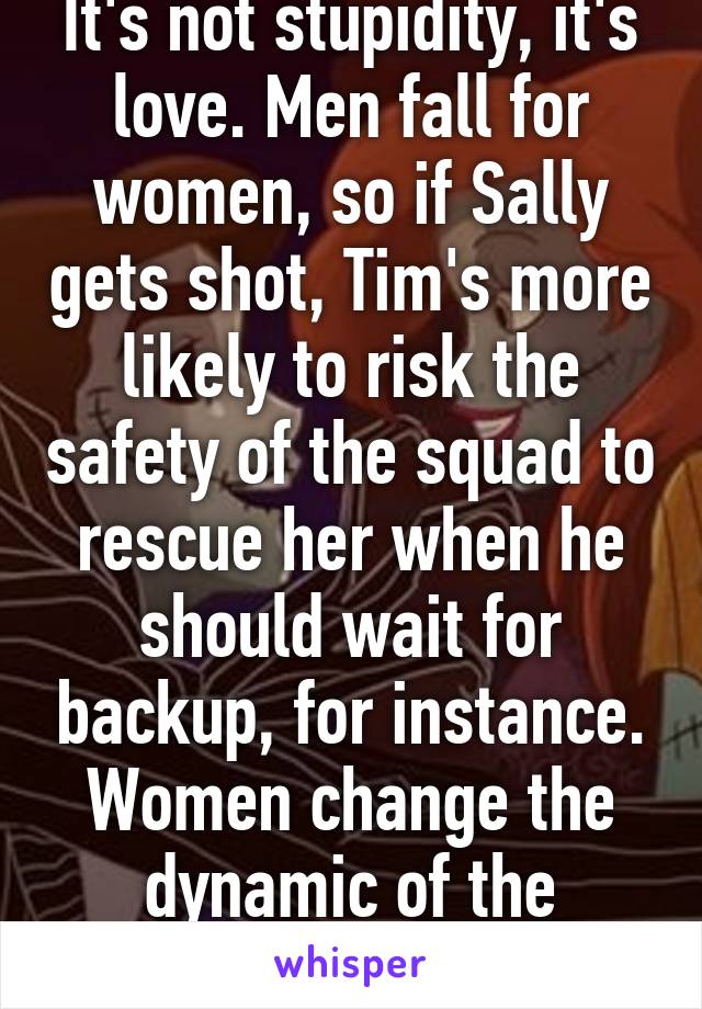 It's not stupidity, it's love. Men fall for women, so if Sally gets shot, Tim's more likely to risk the safety of the squad to rescue her when he should wait for backup, for instance. Women change the dynamic of the battlefield. 