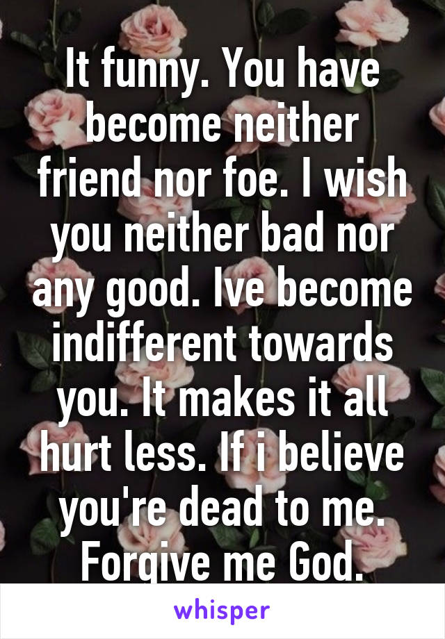 It funny. You have become neither friend nor foe. I wish you neither bad nor any good. Ive become indifferent towards you. It makes it all hurt less. If i believe you're dead to me. Forgive me God.