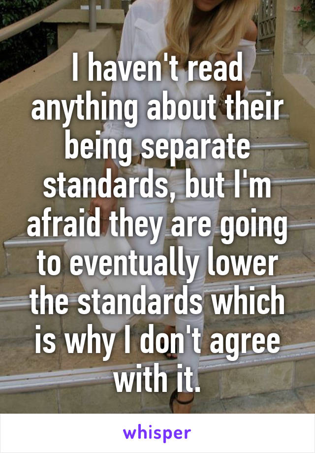 I haven't read anything about their being separate standards, but I'm afraid they are going to eventually lower the standards which is why I don't agree with it.