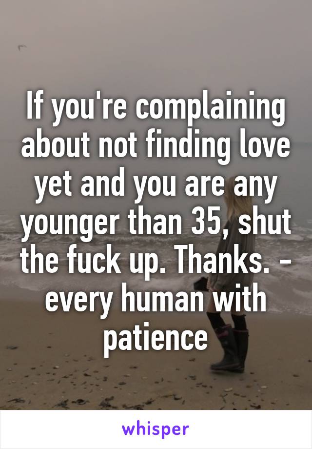 If you're complaining about not finding love yet and you are any younger than 35, shut the fuck up. Thanks. - every human with patience