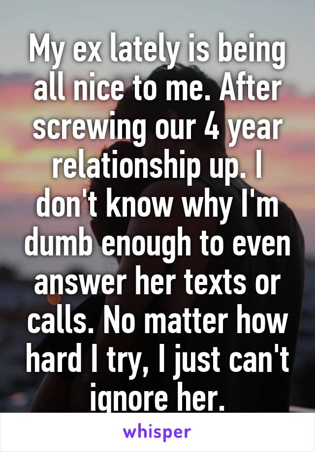 My ex lately is being all nice to me. After screwing our 4 year relationship up. I don't know why I'm dumb enough to even answer her texts or calls. No matter how hard I try, I just can't ignore her.