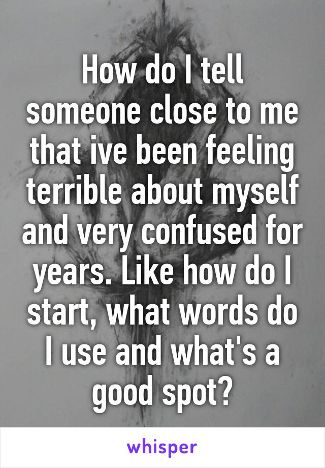 How do I tell someone close to me that ive been feeling terrible about myself and very confused for years. Like how do I start, what words do I use and what's a good spot?