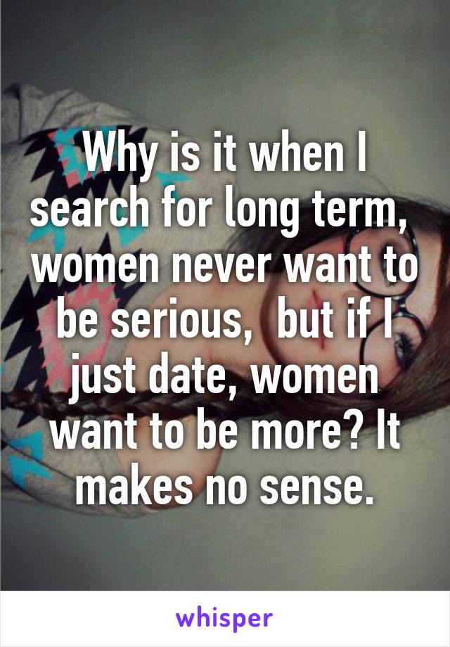 Why is it when I search for long term,  women never want to be serious,  but if I just date, women want to be more? It makes no sense.