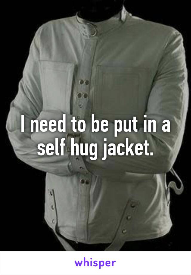 I need to be put in a self hug jacket.