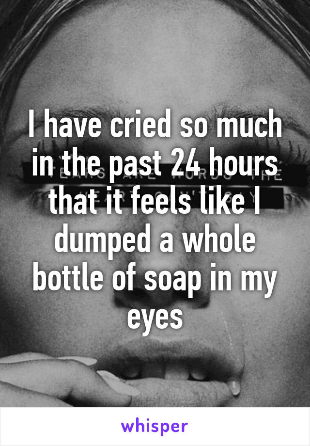 I have cried so much in the past 24 hours that it feels like I dumped a whole bottle of soap in my eyes