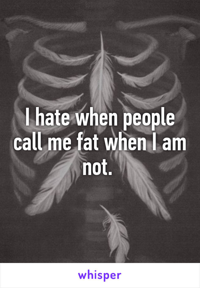 I hate when people call me fat when I am not. 