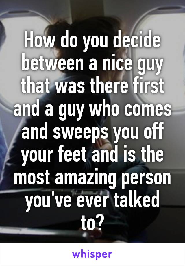 How do you decide between a nice guy that was there first and a guy who comes and sweeps you off your feet and is the most amazing person you've ever talked to?