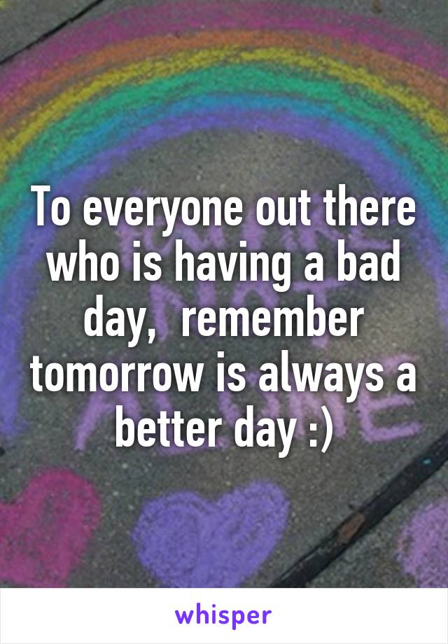 To everyone out there who is having a bad day,  remember tomorrow is always a better day :)