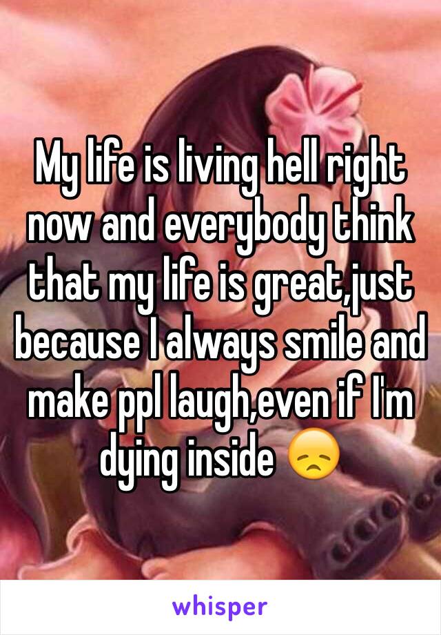 My life is living hell right now and everybody think that my life is great,just because I always smile and make ppl laugh,even if I'm dying inside 😞